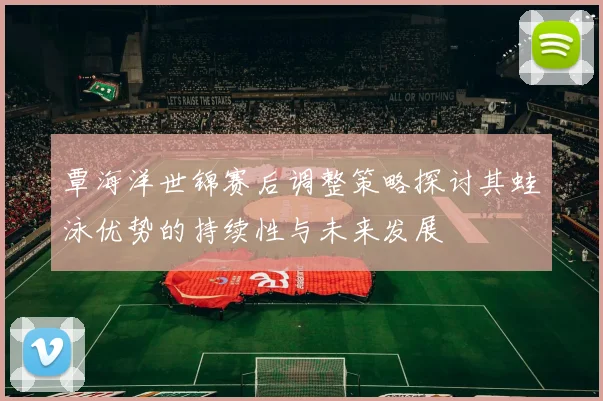 覃海洋世锦赛后调整策略探讨其蛙泳优势的持续性与未来发展