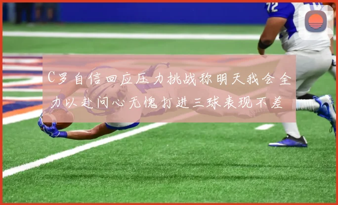 C罗自信回应压力挑战称明天我会全力以赴问心无愧打进三球表现不差