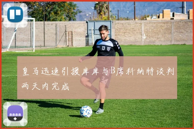 皇马迅速引援库库与B席科纳特谈判两天内完成