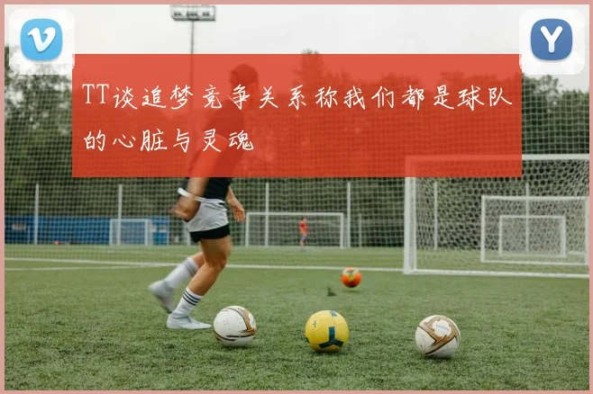 TT谈追梦竞争关系称我们都是球队的心脏与灵魂