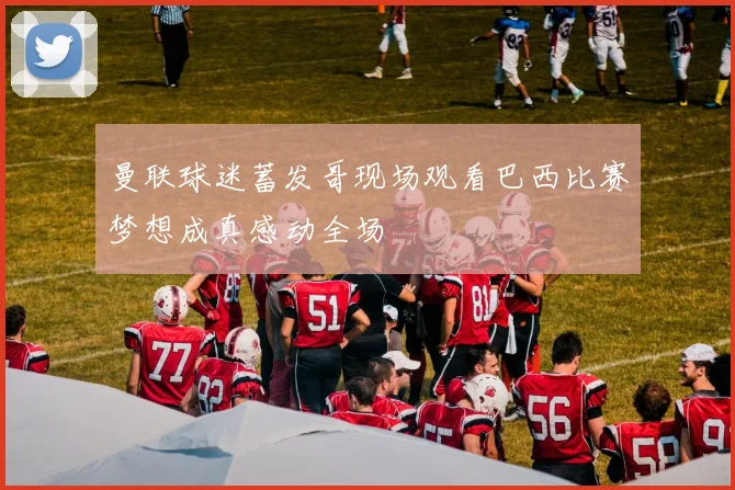 曼联球迷蓄发哥现场观看巴西比赛梦想成真感动全场