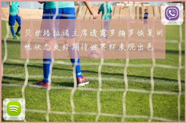 贝尔格拉诺主席透露罗梅罗恢复训练状态良好期待世界杯表现出色