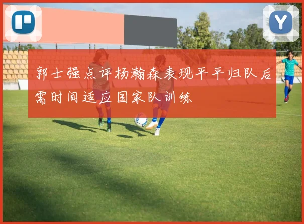 郭士强点评杨瀚森表现平平归队后需时间适应国家队训练