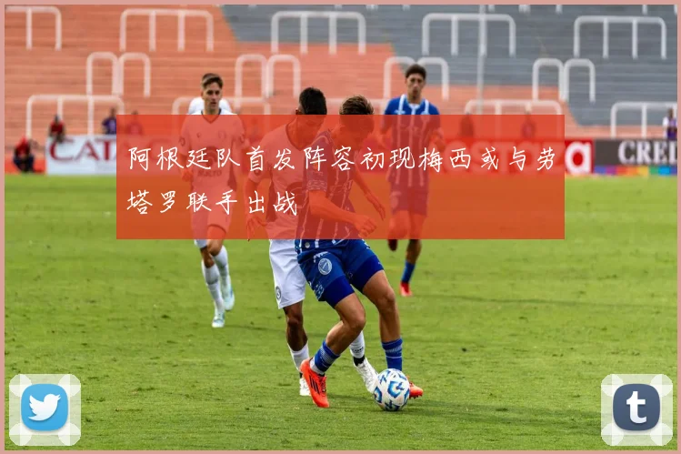 阿根廷队首发阵容初现梅西或与劳塔罗联手出战