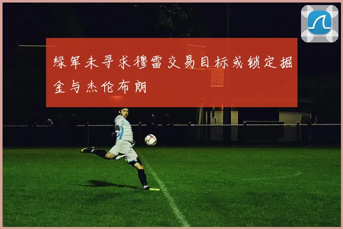 绿军未寻求穆雷交易目标或锁定掘金与杰伦布朗
