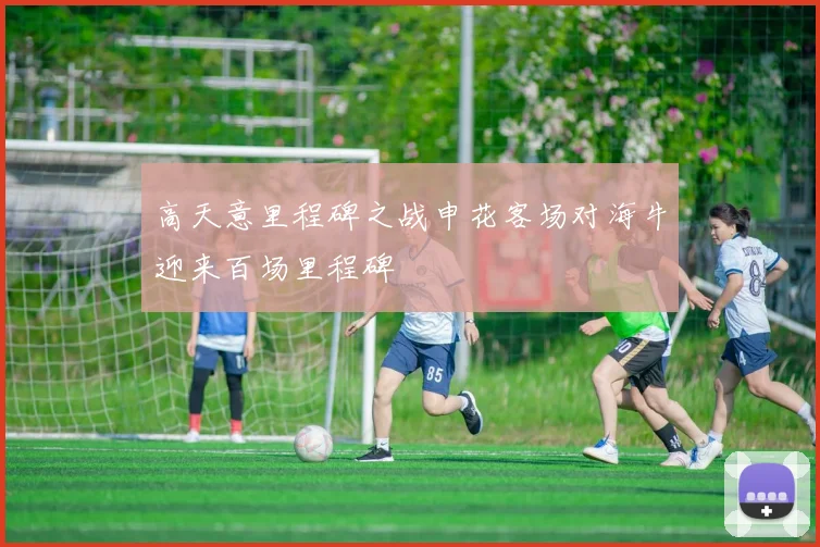 高天意里程碑之战申花客场对海牛迎来百场里程碑