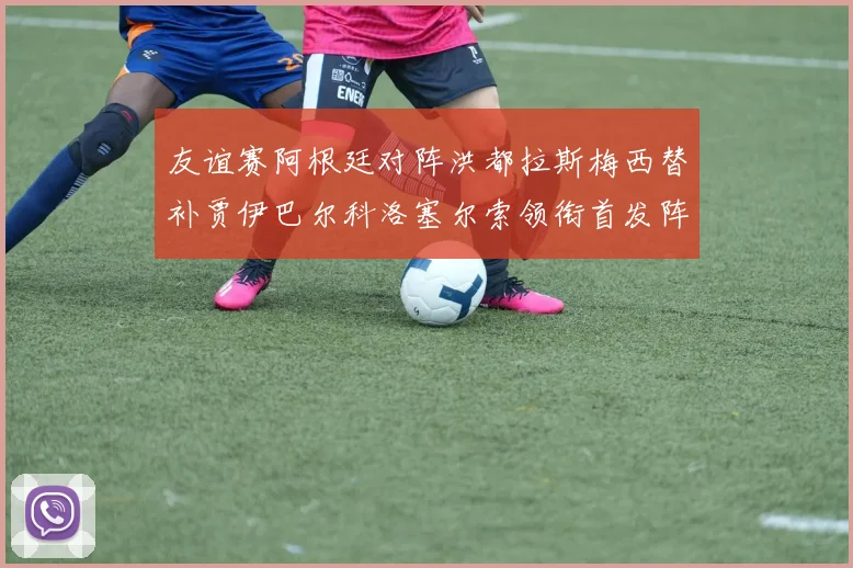 友谊赛阿根廷对阵洪都拉斯梅西替补贾伊巴尔科洛塞尔索领衔首发阵容