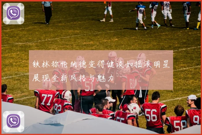 铁林称伦纳德变得健谈如摇滚明星展现全新风格与魅力