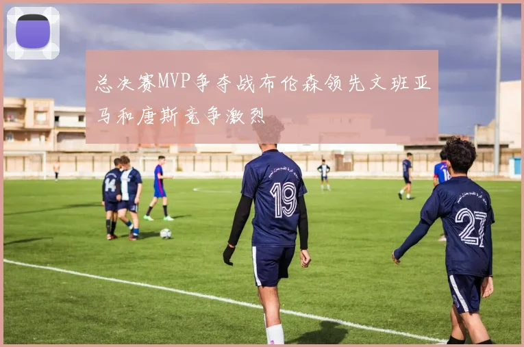 总决赛MVP争夺战布伦森领先文班亚马和唐斯竞争激烈