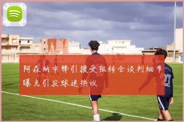 阿森纳中锋引援受阻转会谈判细节曝光引发球迷热议