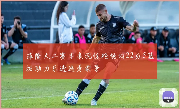 菲隆大二赛季表现惊艳场均22分5篮板助力乐透选秀前景