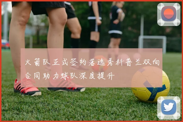火箭队正式签约落选秀科普兰双向合同助力球队深度提升