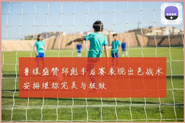 鲁媒盛赞邱彪季后赛表现出色战术安排堪称完美与极致