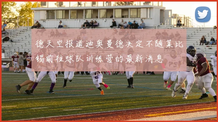 德天空报道迪奥曼德决定不随莱比锡前往球队训练营的最新消息